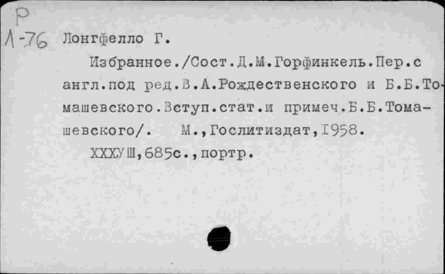 ﻿Лонгфелло Г.
Из брани о е./Со с т.Д.М.Горфинке ль.Пер.с англ.под ред.В.А.Рождественского и Б.Б.То машевского.Вступ.стат.и примеч.Б.Б.Томашевского/. М.,Гослитиздат,1958.
ХХХУШ,685с.,портр.